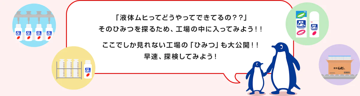 「液体ムヒってどうやってできてるの？？」そのひみつを探るため、工場の中に入ってみよう！！ここでしか見れない工場の「ひみつ」も大公開！！早速、探検してみよう！