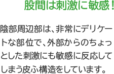 股間は刺激に敏感！　陰部周辺部は、非常にデリケートな部位で、外部からのちょっとした刺激にも敏感に反応してしまう皮ふ構造をしています。