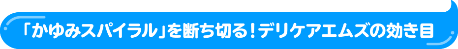 「かゆみスパイラル」を断ち切る！デリケアエムズの効き目