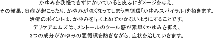 かゆみを我慢できずにかいていると皮ふにダメージを与え、その結果、炎症が起こったり、かゆみが強くなってしまう悪循環「かゆみスパイラル」を招きます。治療のポイントは、かゆみを早く止めてかかないようにすることです。デリケアエムズは、メントールのクール感が素早くかゆみを抑え、3つの成分がかゆみの悪循環を防ぎながら、症状を治していきます。