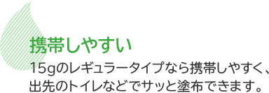 携帯しやすい　15gのレギュラータイプなら携帯しやすく、出先のトイレなどでサッと塗布できます。