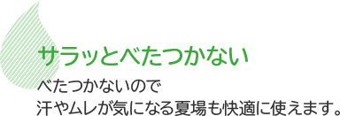 サラッとべたつかない　べたつかないので汗やムレが気になる夏場も快適に使えます。