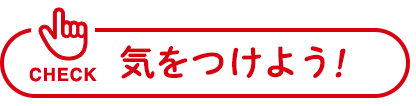 CHECK 気をつけよう！