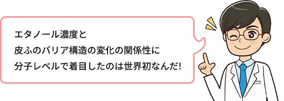 エタノール濃度と皮ふのバリア構造の変化の関係性に分子レベルで着目したのは世界初なんだ！